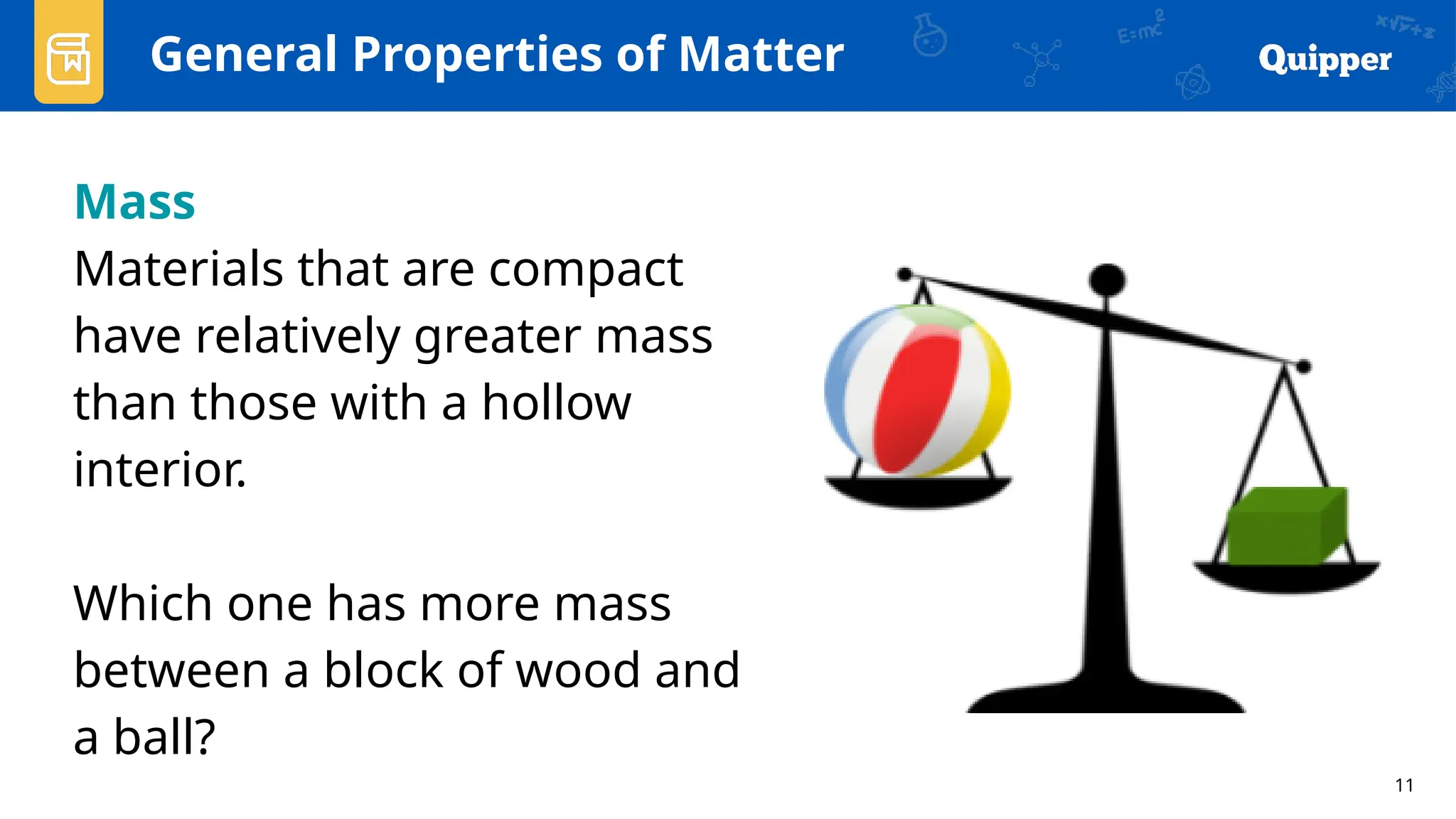 11
General Properties of Matter
Mass
Materials that are compact
have relatively greater mass
than those with a hollow
interior.
Which one has more mass
between a block of wood and
a ball?
 