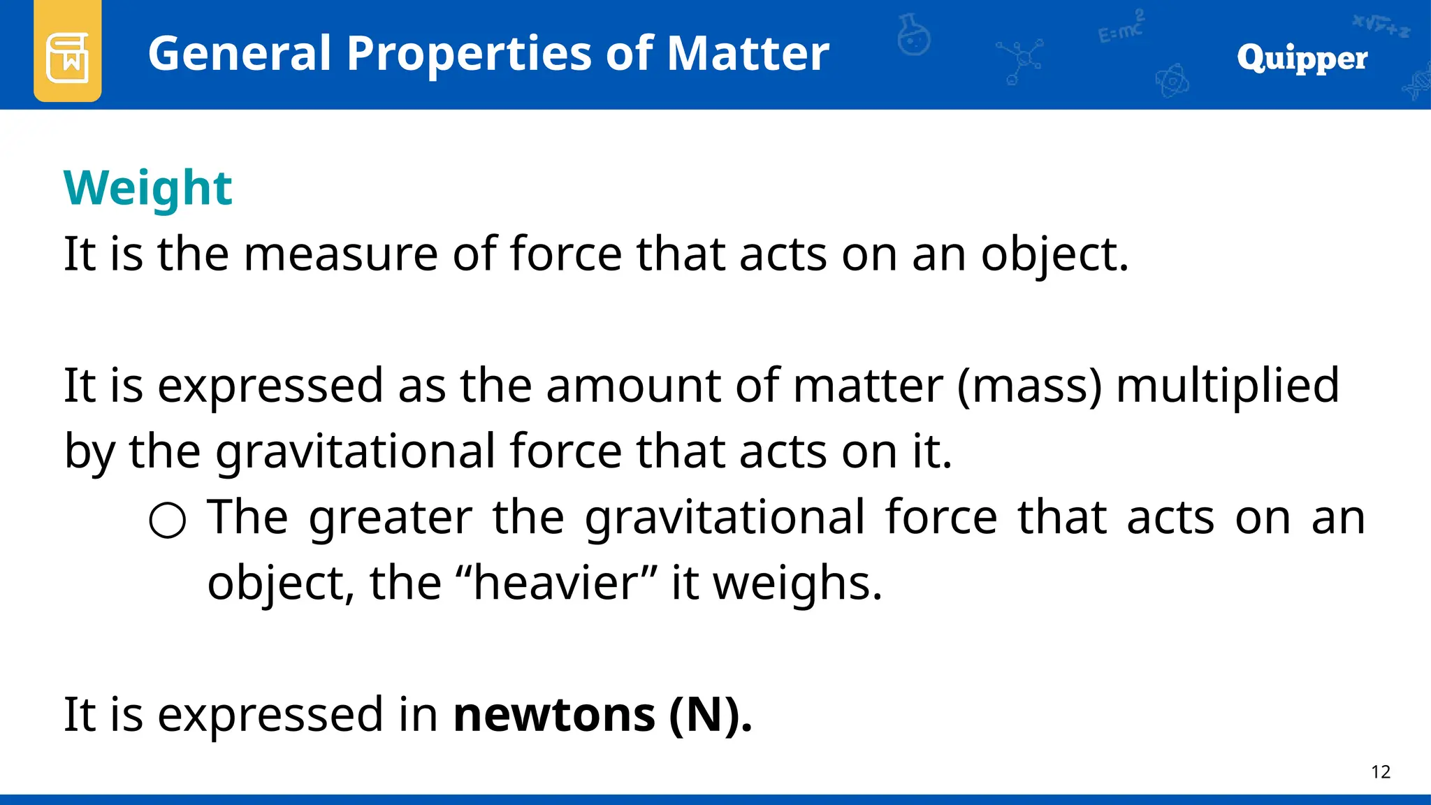 12
Weight
It is the measure of force that acts on an object.
It is expressed as the amount of matter (mass) multiplied
by the gravitational force that acts on it.
○ The greater the gravitational force that acts on an
object, the “heavier” it weighs.
It is expressed in newtons (N).
General Properties of Matter
 