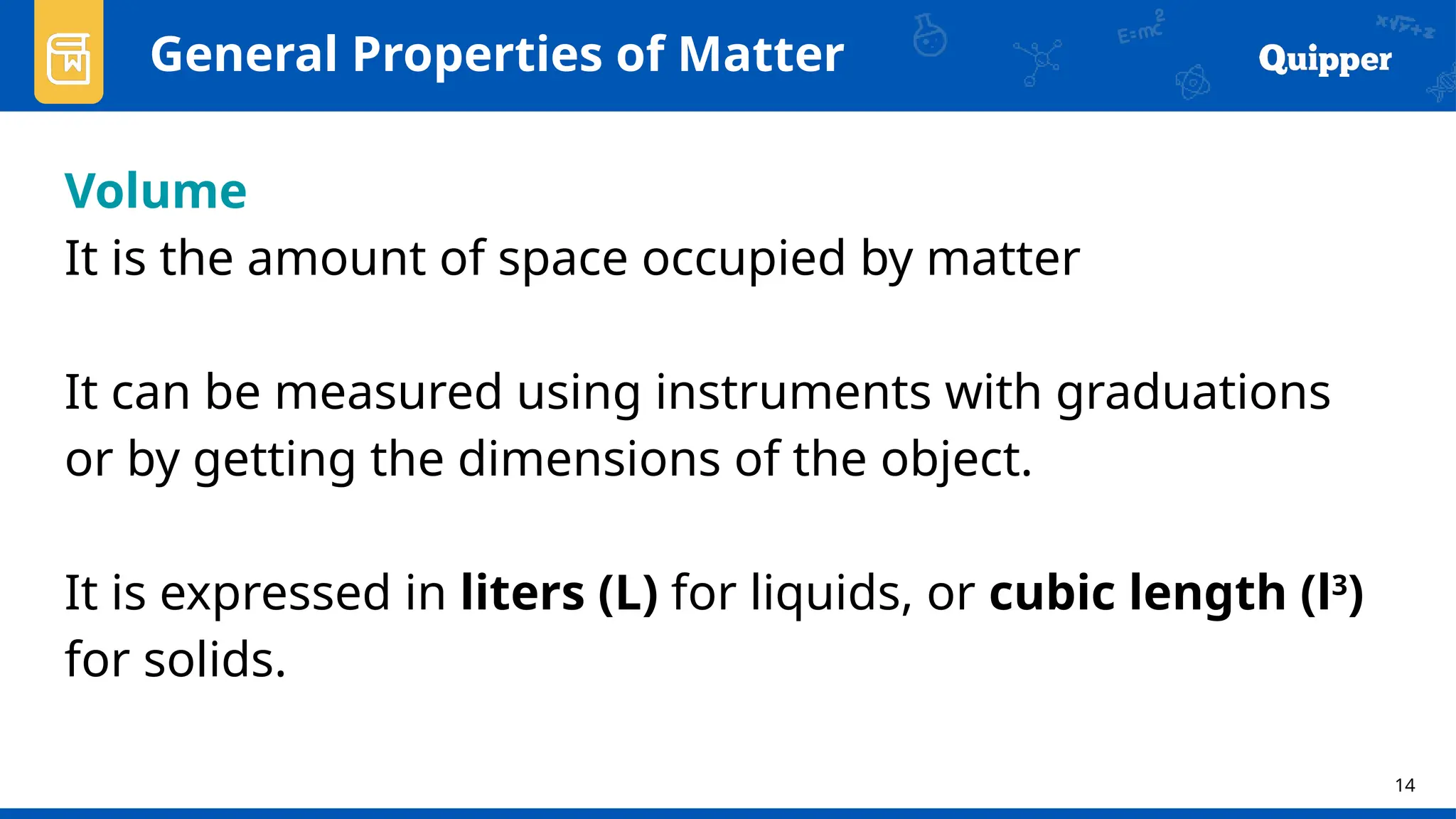 14
General Properties of Matter
Volume
It is the amount of space occupied by matter
It can be measured using instruments with graduations
or by getting the dimensions of the object.
It is expressed in liters (L) for liquids, or cubic length (l3
)
for solids.
 
