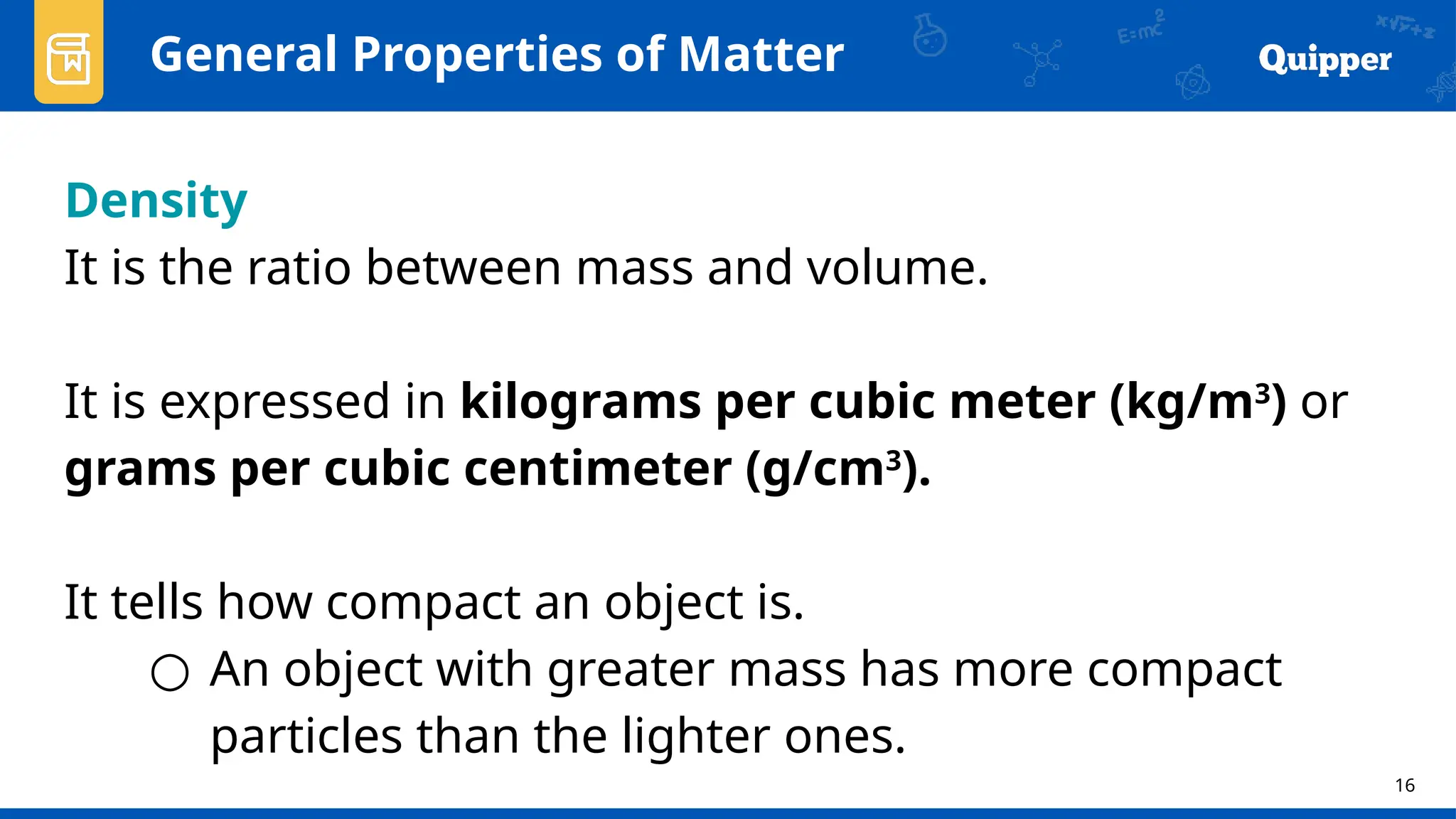 16
General Properties of Matter
Density
It is the ratio between mass and volume.
It is expressed in kilograms per cubic meter (kg/m3
) or
grams per cubic centimeter (g/cm3
).
It tells how compact an object is.
○ An object with greater mass has more compact
particles than the lighter ones.
 