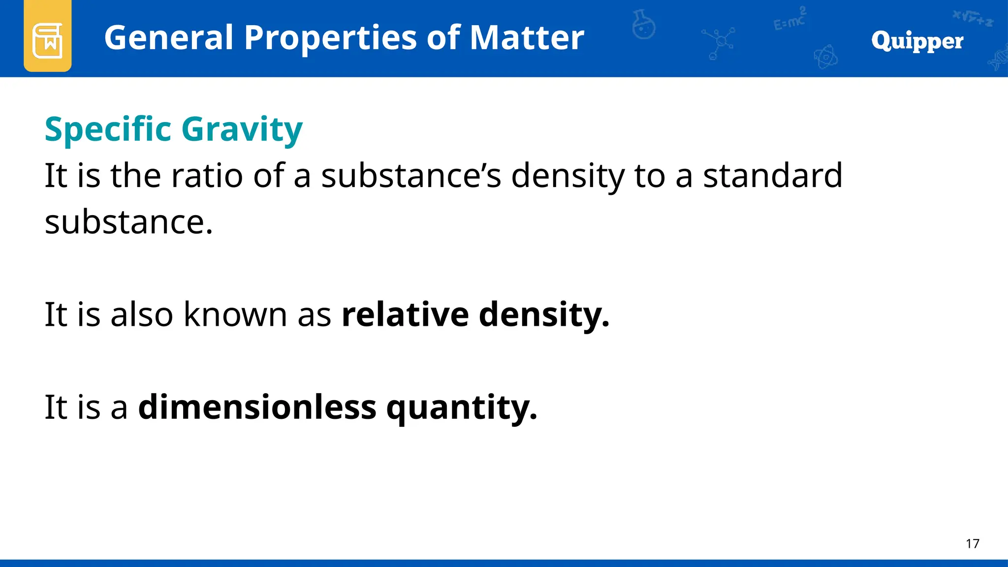 17
General Properties of Matter
Specific Gravity
It is the ratio of a substance’s density to a standard
substance.
It is also known as relative density.
It is a dimensionless quantity.
 