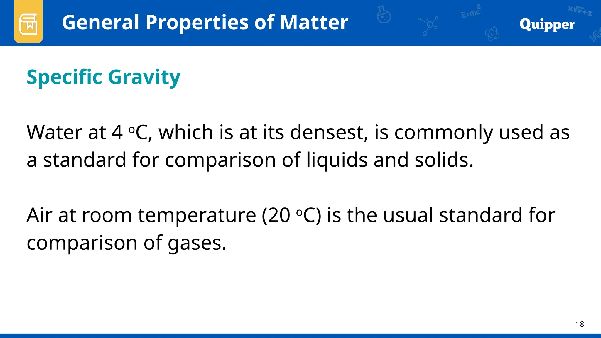 18
General Properties of Matter
Specific Gravity
Water at 4 o
C, which is at its densest, is commonly used as
a standard for comparison of liquids and solids.
Air at room temperature (20 o
C) is the usual standard for
comparison of gases.
 