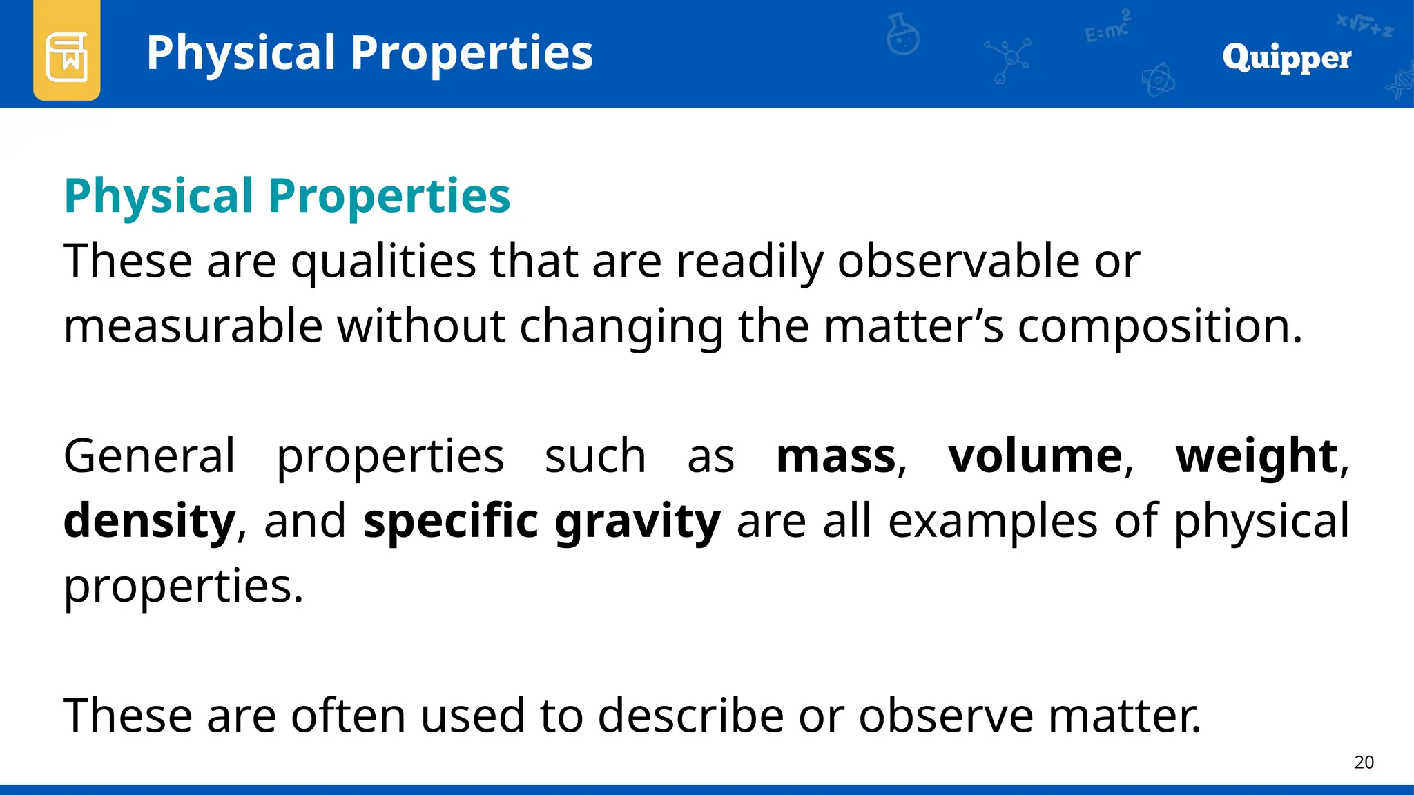 20
Physical Properties
Physical Properties
These are qualities that are readily observable or
measurable without changing the matter’s composition.
General properties such as mass, volume, weight,
density, and specific gravity are all examples of physical
properties.
These are often used to describe or observe matter.
 