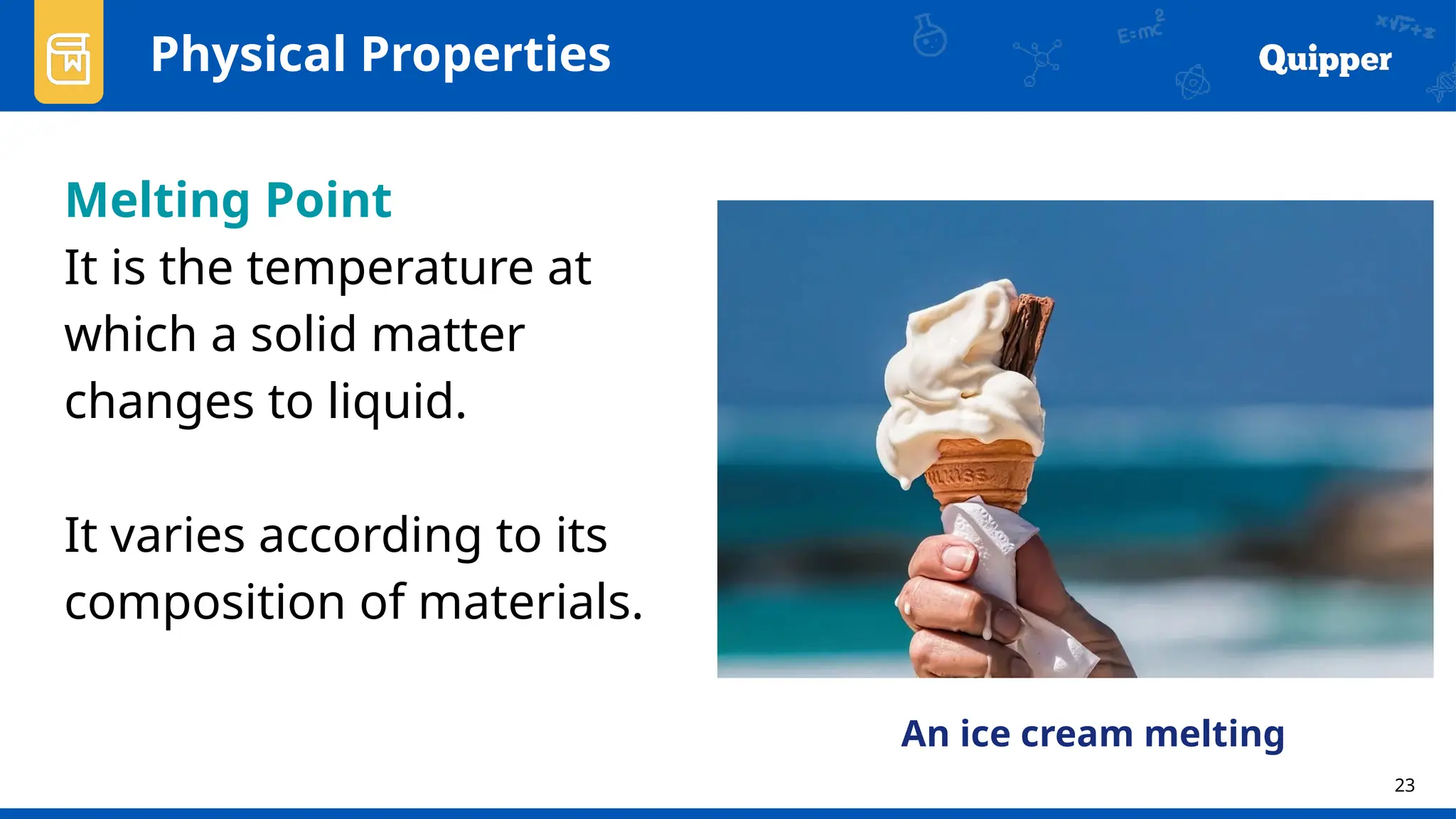 23
Physical Properties
Melting Point
It is the temperature at
which a solid matter
changes to liquid.
It varies according to its
composition of materials.
An ice cream melting
 