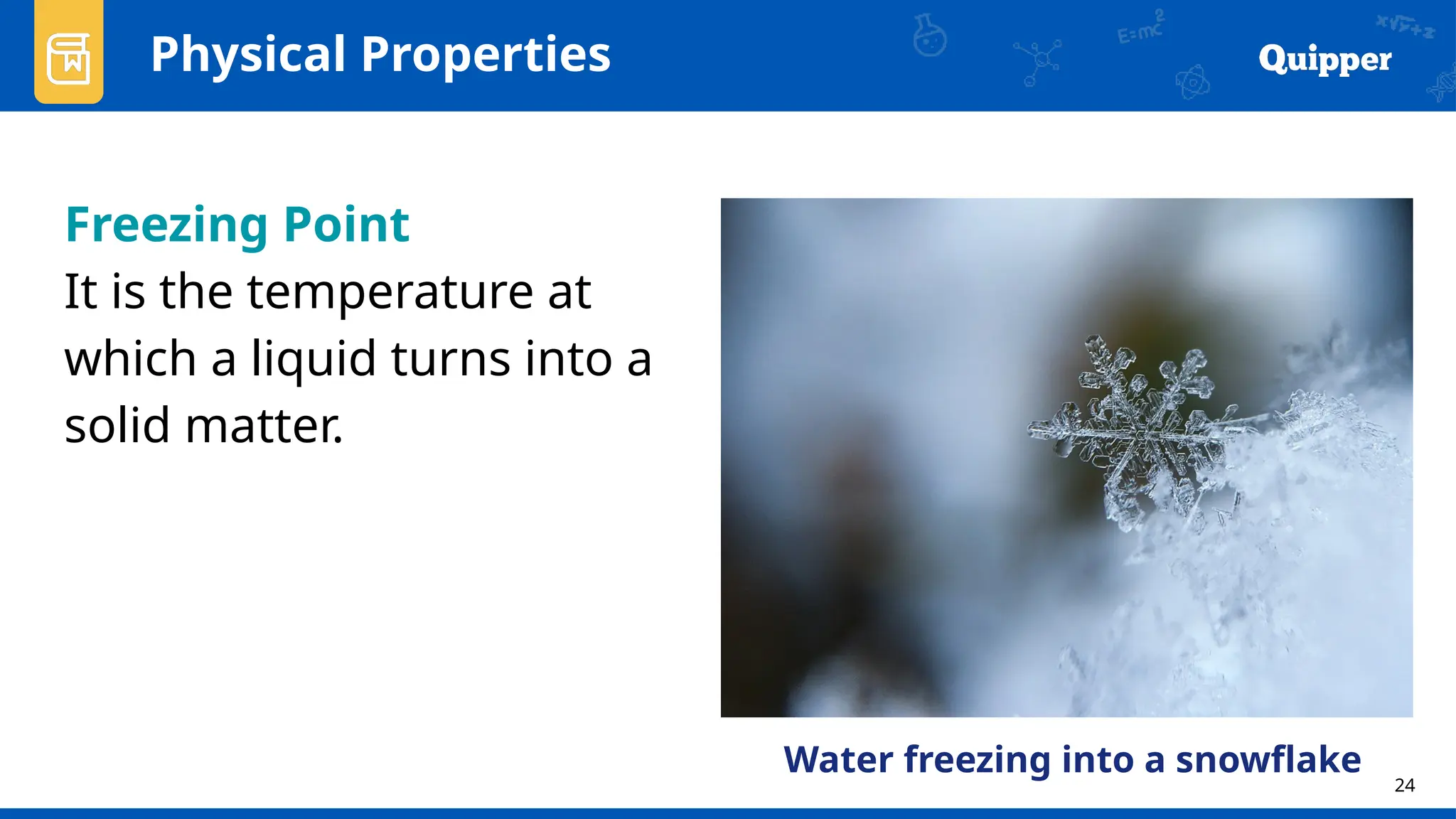 24
Physical Properties
Freezing Point
It is the temperature at
which a liquid turns into a
solid matter.
Water freezing into a snowflake
 