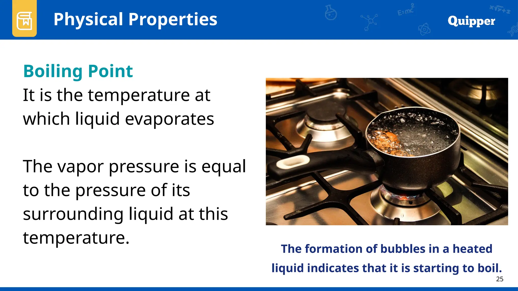 25
Physical Properties
Boiling Point
It is the temperature at
which liquid evaporates
The vapor pressure is equal
to the pressure of its
surrounding liquid at this
temperature.
The formation of bubbles in a heated
liquid indicates that it is starting to boil.
 