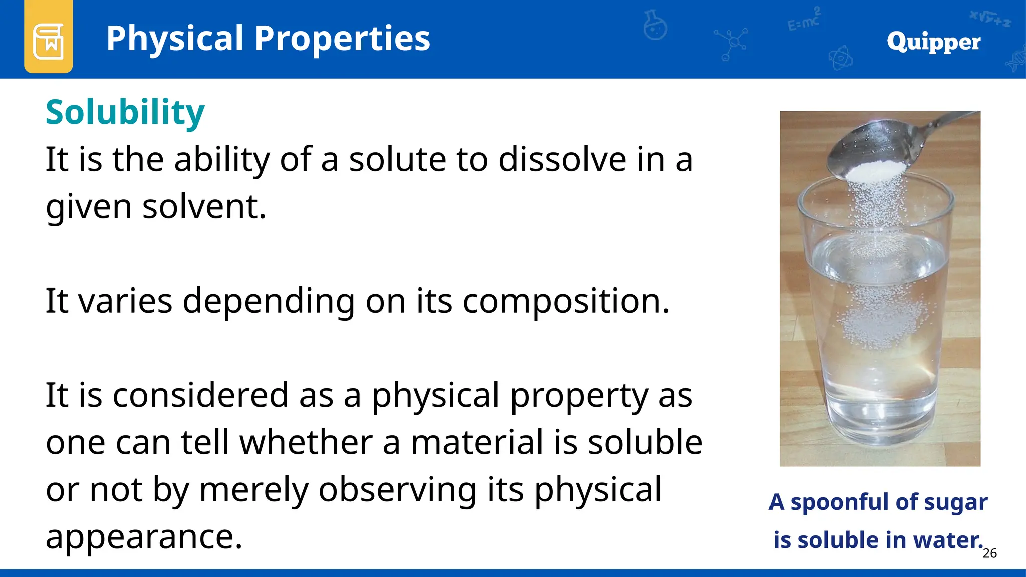 26
Physical Properties
Solubility
It is the ability of a solute to dissolve in a
given solvent.
It varies depending on its composition.
It is considered as a physical property as
one can tell whether a material is soluble
or not by merely observing its physical
appearance.
A spoonful of sugar
is soluble in water.
 