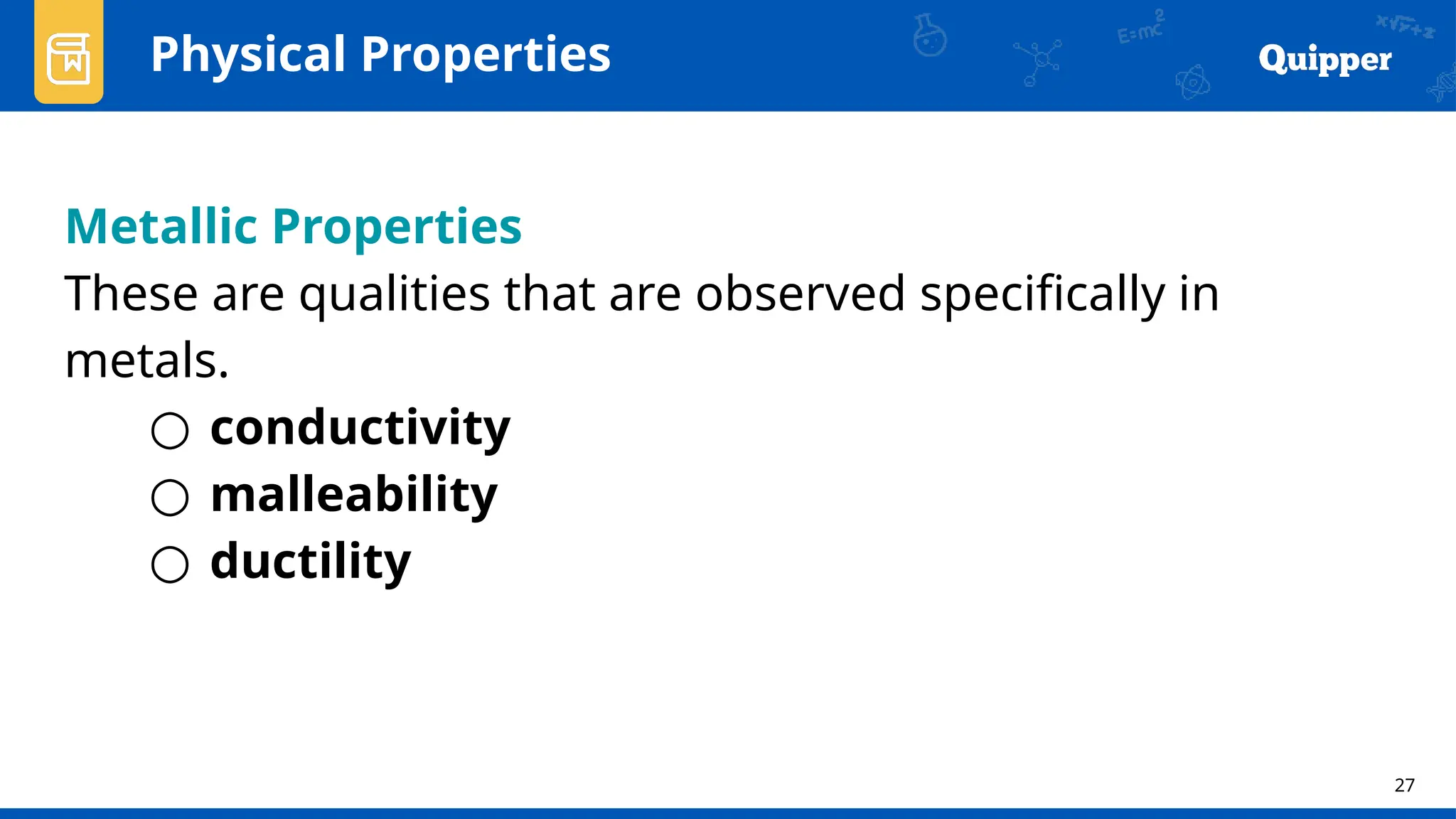 27
Physical Properties
Metallic Properties
These are qualities that are observed specifically in
metals.
○ conductivity
○ malleability
○ ductility
 