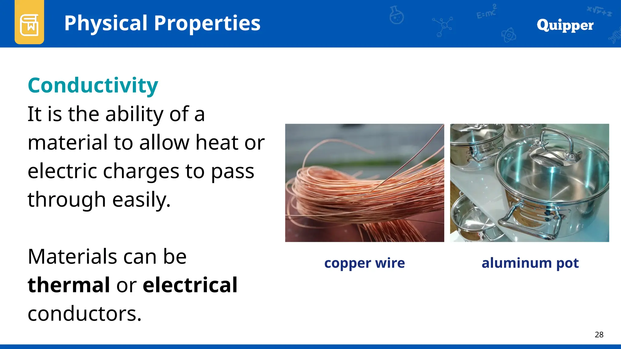 28
Physical Properties
Conductivity
It is the ability of a
material to allow heat or
electric charges to pass
through easily.
Materials can be
thermal or electrical
conductors.
copper wire aluminum pot
 