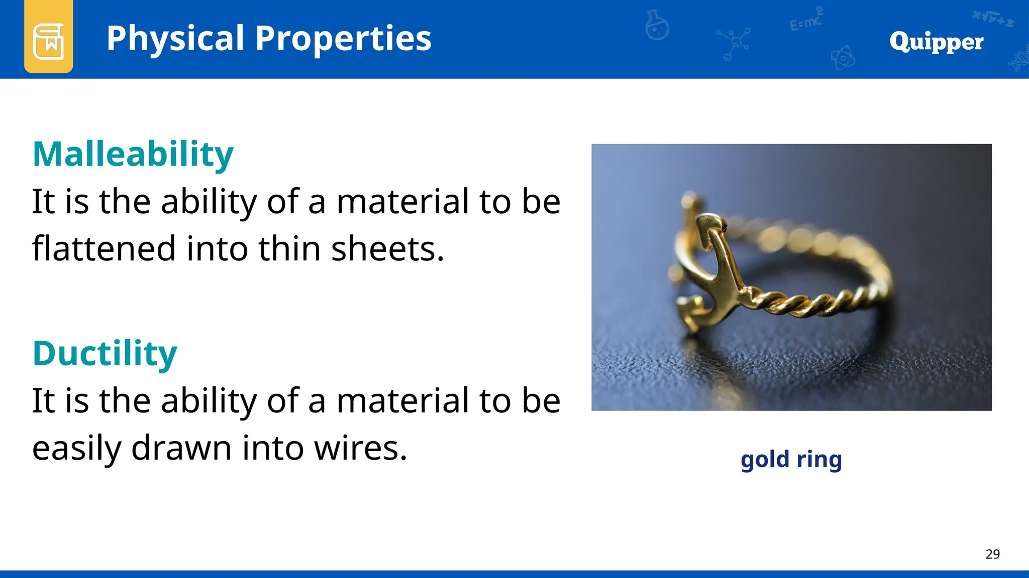 29
Physical Properties
Malleability
It is the ability of a material to be
flattened into thin sheets.
Ductility
It is the ability of a material to be
easily drawn into wires. gold ring
 
