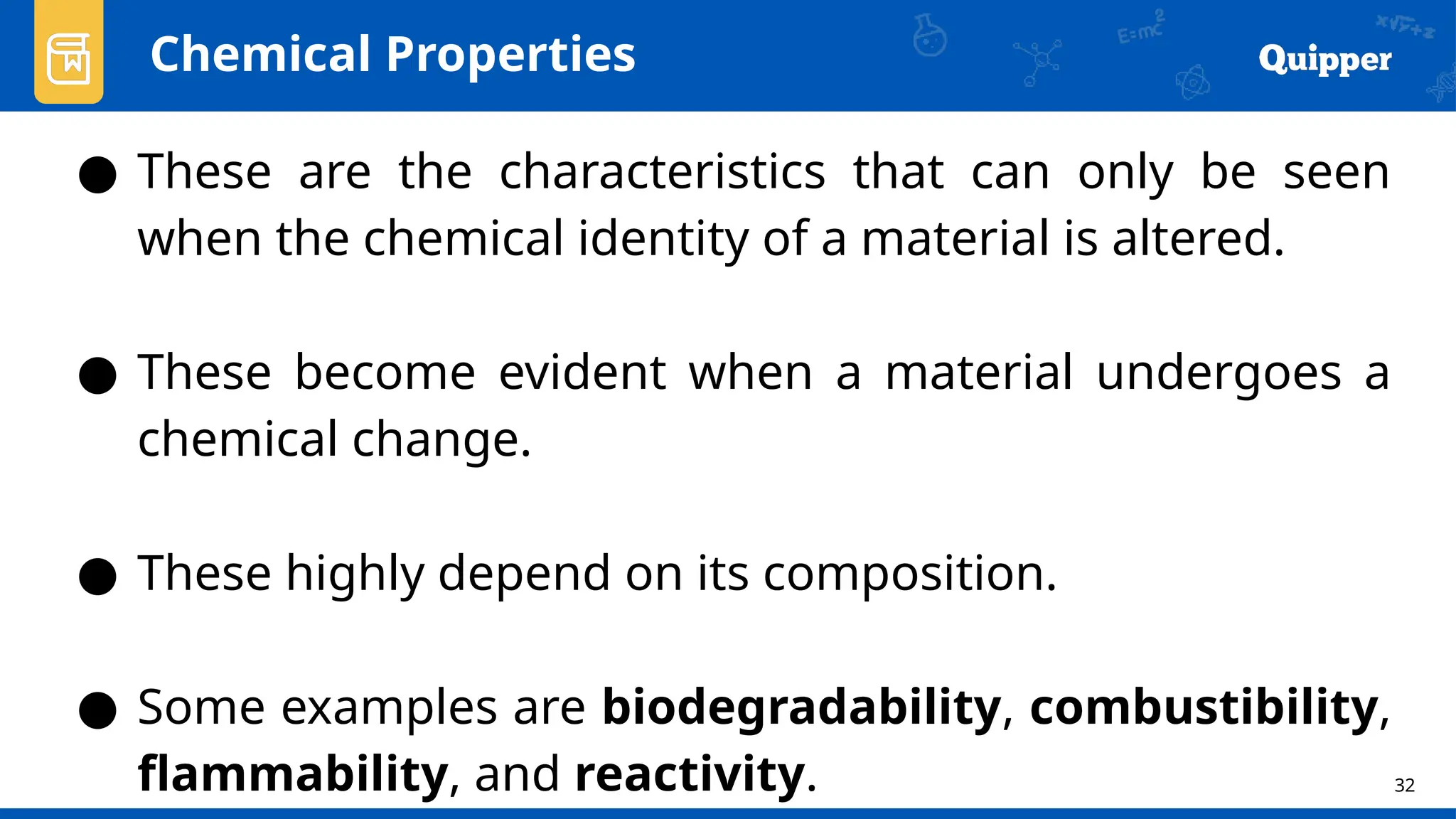 32
Chemical Properties
● These are the characteristics that can only be seen
when the chemical identity of a material is altered.
● These become evident when a material undergoes a
chemical change.
● These highly depend on its composition.
● Some examples are biodegradability, combustibility,
flammability, and reactivity.
 