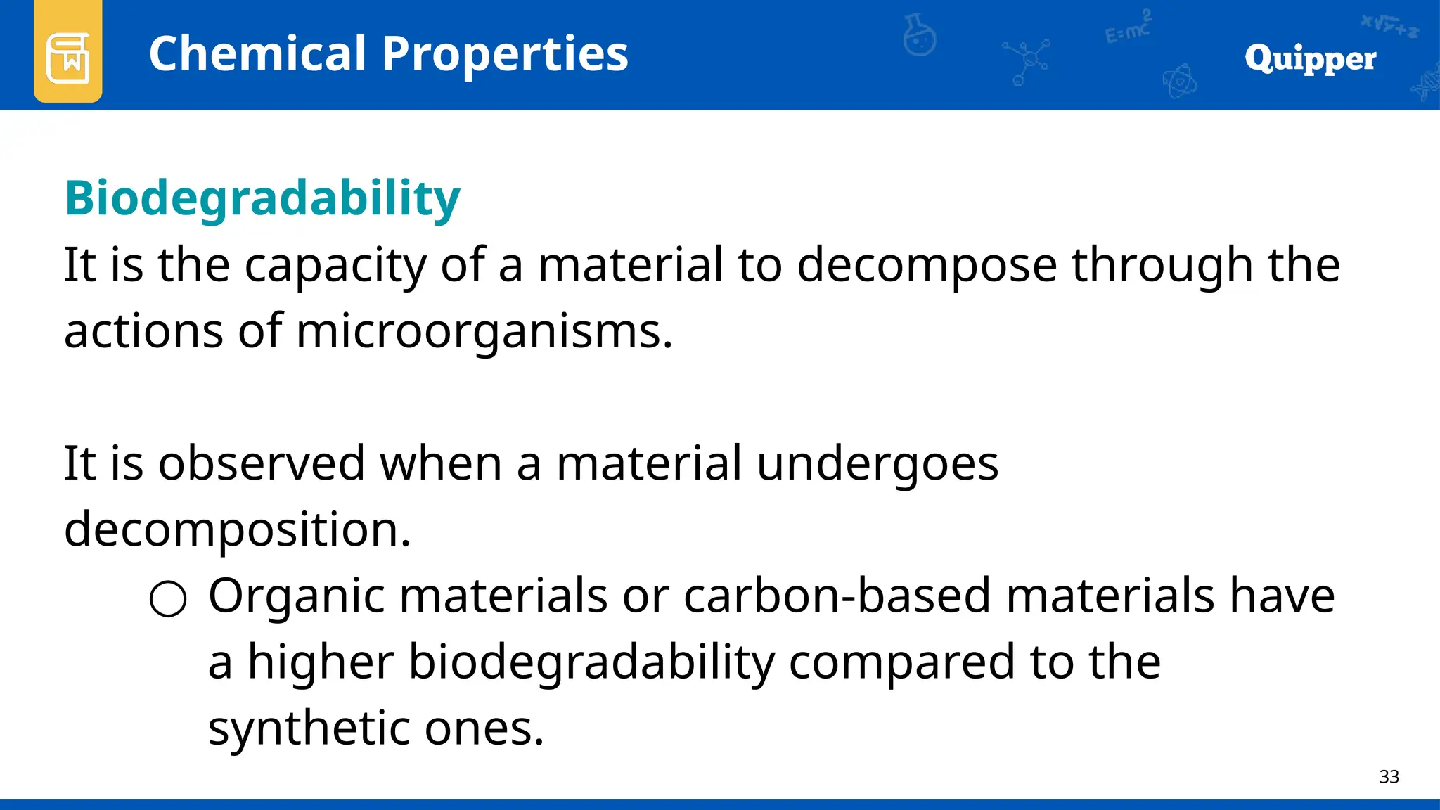33
Chemical Properties
Biodegradability
It is the capacity of a material to decompose through the
actions of microorganisms.
It is observed when a material undergoes
decomposition.
○ Organic materials or carbon-based materials have
a higher biodegradability compared to the
synthetic ones.
 