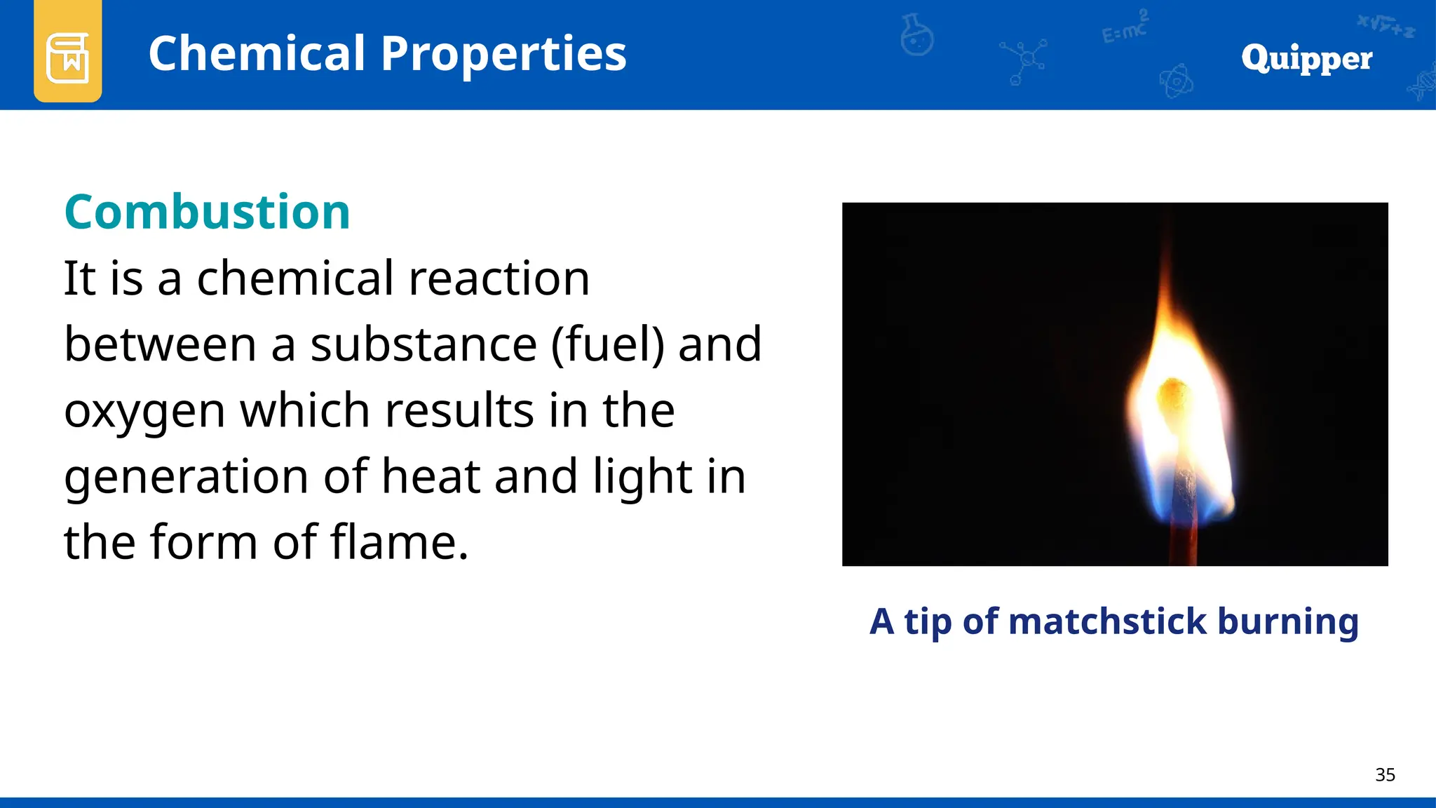 35
Chemical Properties
Combustion
It is a chemical reaction
between a substance (fuel) and
oxygen which results in the
generation of heat and light in
the form of flame.
A tip of matchstick burning
 