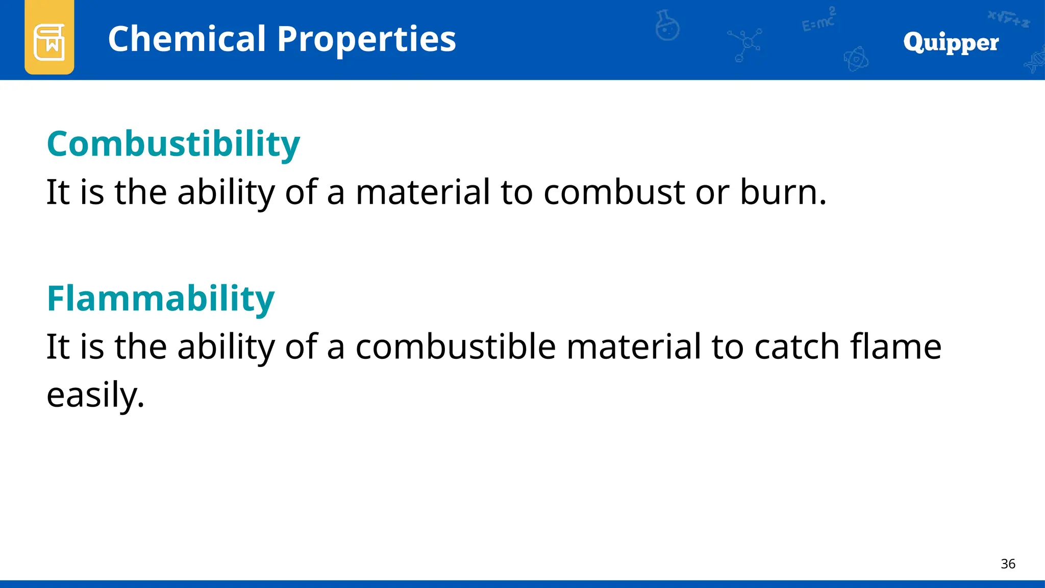 36
Chemical Properties
Combustibility
It is the ability of a material to combust or burn.
Flammability
It is the ability of a combustible material to catch flame
easily.
 