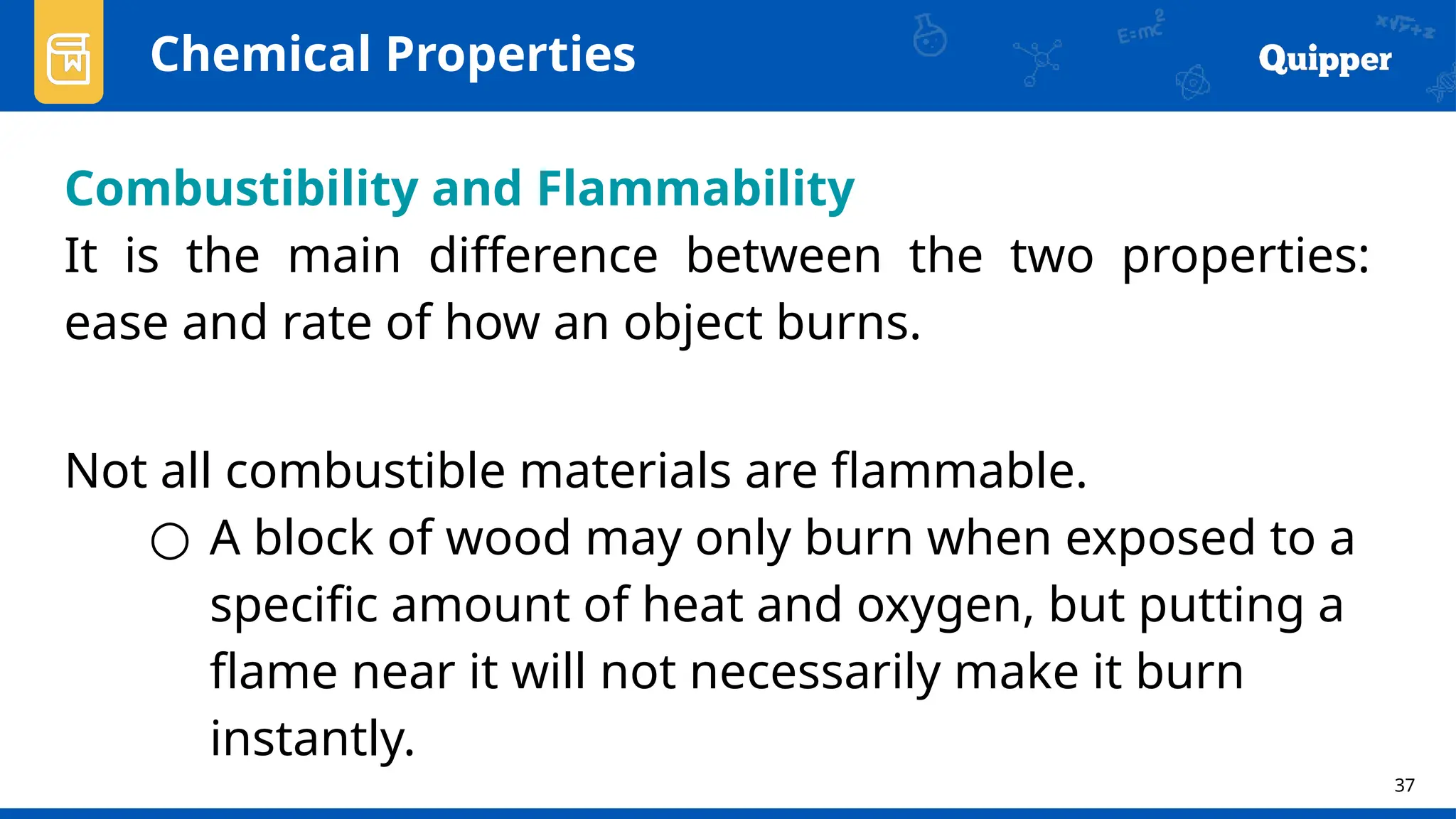37
Chemical Properties
Combustibility and Flammability
It is the main difference between the two properties:
ease and rate of how an object burns.
Not all combustible materials are flammable.
○ A block of wood may only burn when exposed to a
specific amount of heat and oxygen, but putting a
flame near it will not necessarily make it burn
instantly.
 