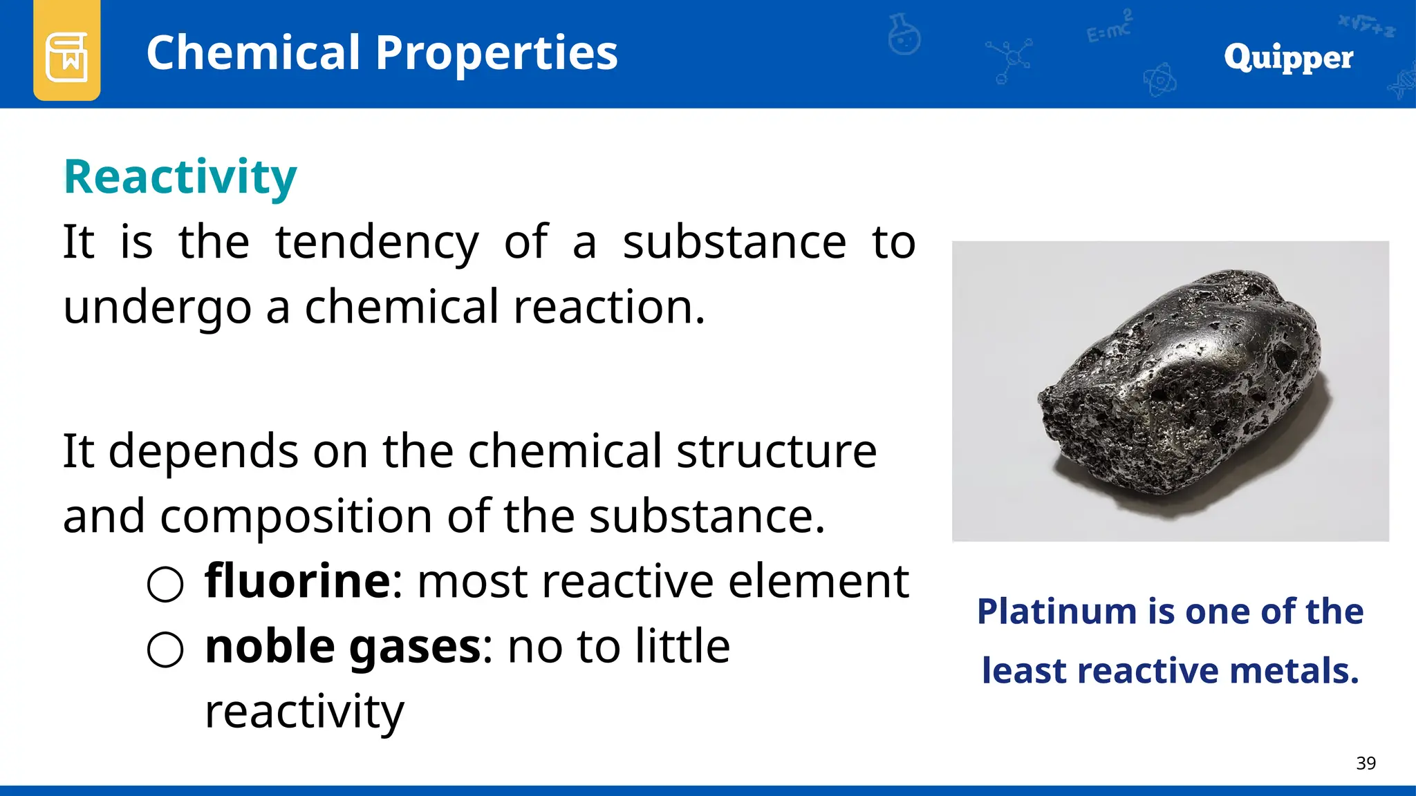 39
Chemical Properties
Reactivity
It is the tendency of a substance to
undergo a chemical reaction.
It depends on the chemical structure
and composition of the substance.
○ fluorine: most reactive element
○ noble gases: no to little
reactivity
Platinum is one of the
least reactive metals.
 
