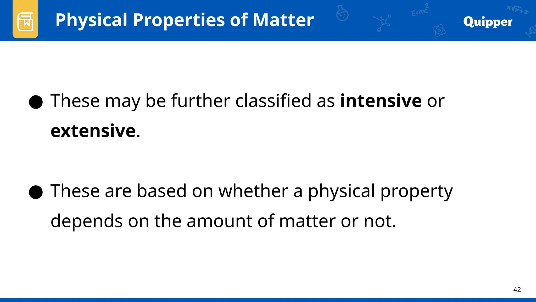 42
Physical Properties of Matter
● These may be further classified as intensive or
extensive.
● These are based on whether a physical property
depends on the amount of matter or not.
 