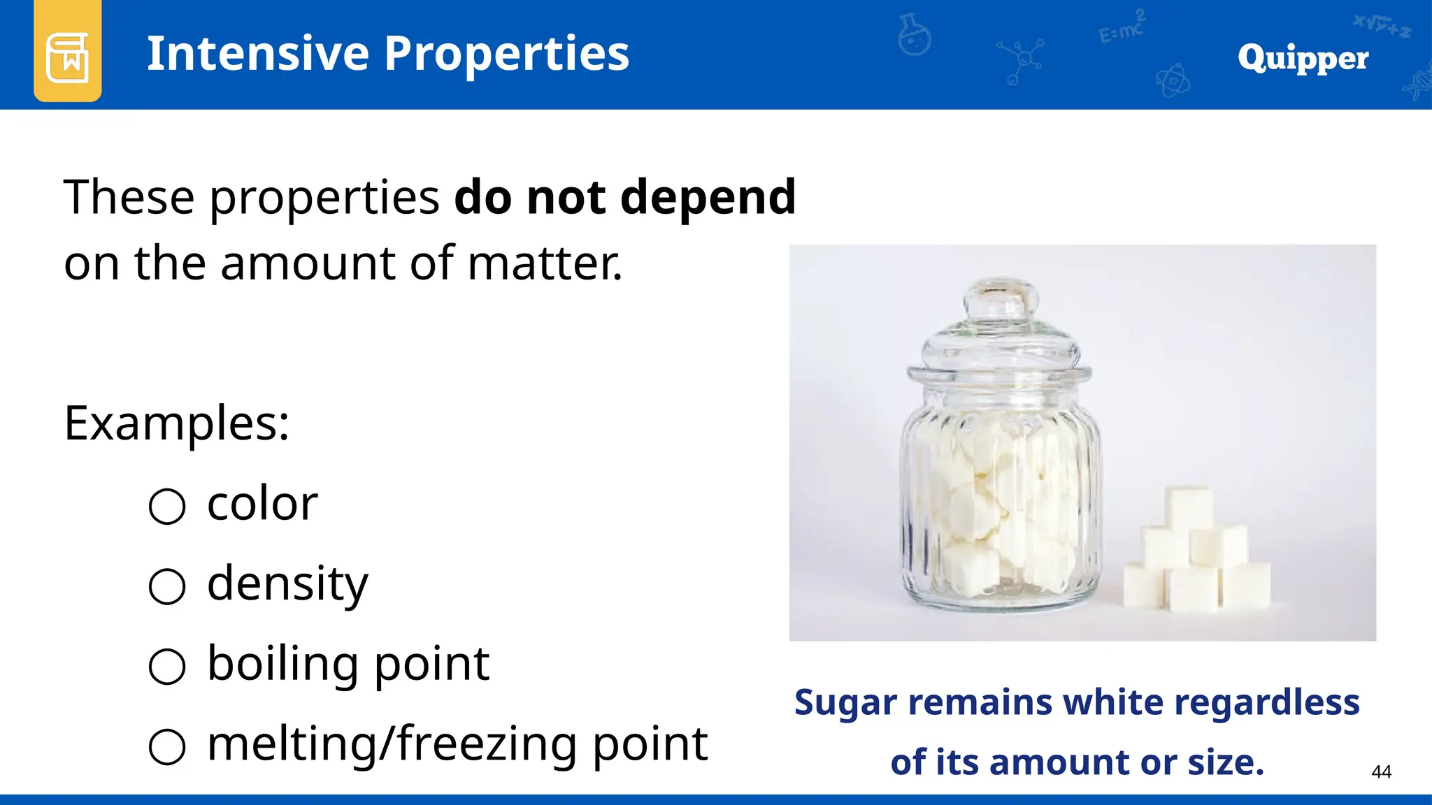 44
Intensive Properties
These properties do not depend
on the amount of matter.
Examples:
○ color
○ density
○ boiling point
○ melting/freezing point
Sugar remains white regardless
of its amount or size.
 