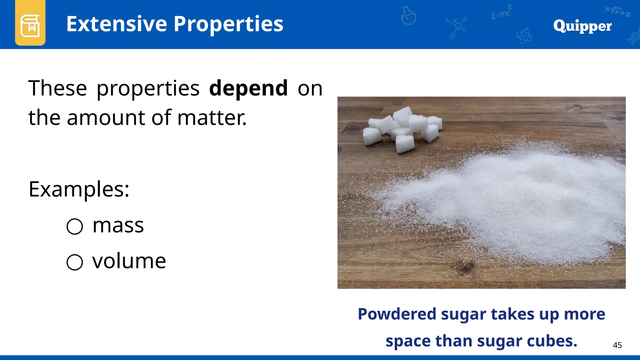 45
Extensive Properties
These properties depend on
the amount of matter.
Examples:
○ mass
○ volume
Powdered sugar takes up more
space than sugar cubes.
 