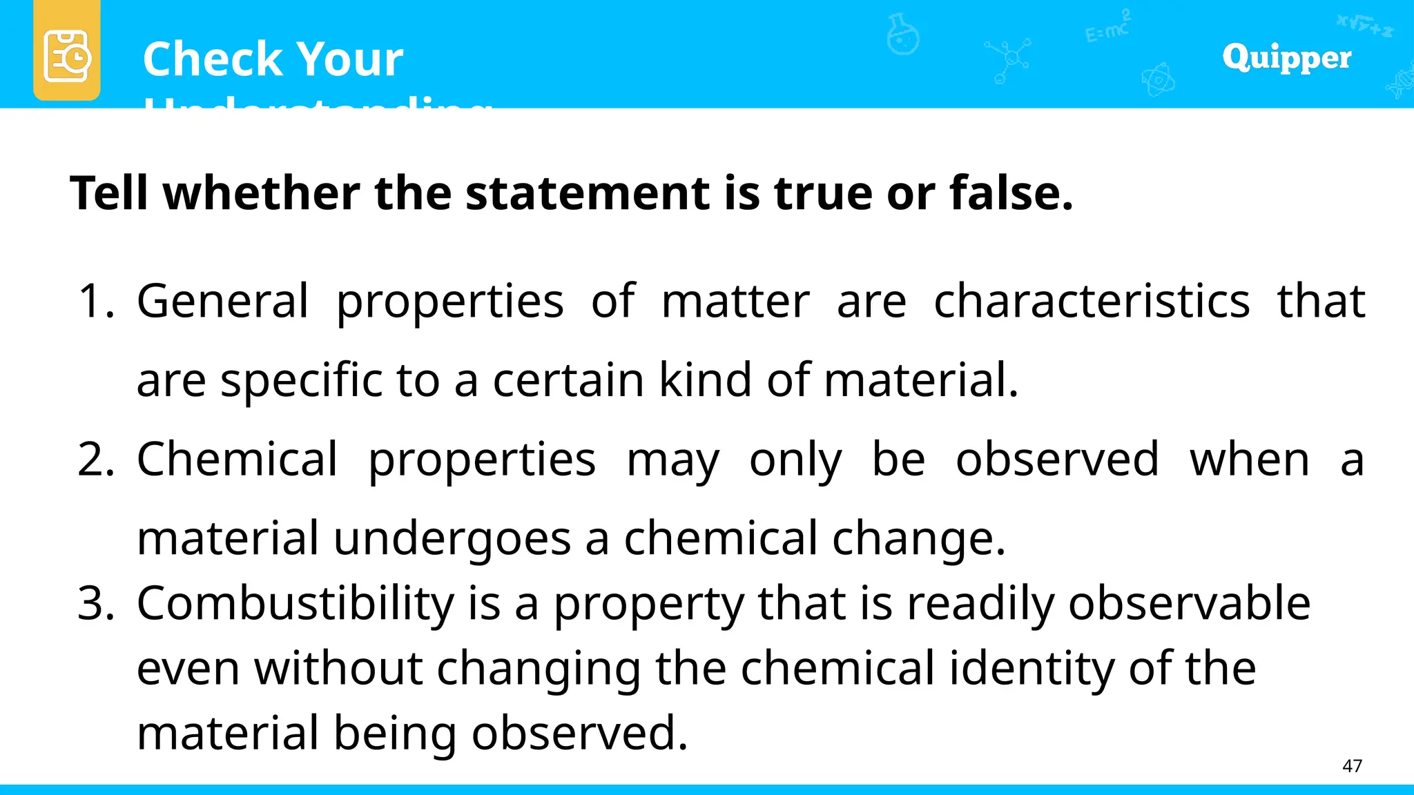 Check Your
Understanding
47
Tell whether the statement is true or false.
1. General properties of matter are characteristics that
are specific to a certain kind of material.
2. Chemical properties may only be observed when a
material undergoes a chemical change.
3. Combustibility is a property that is readily observable
even without changing the chemical identity of the
material being observed.
 