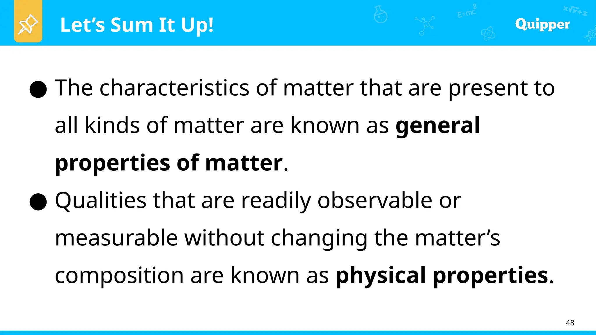 Let’s Sum It Up!
48
● The characteristics of matter that are present to
all kinds of matter are known as general
properties of matter.
● Qualities that are readily observable or
measurable without changing the matter’s
composition are known as physical properties.
 