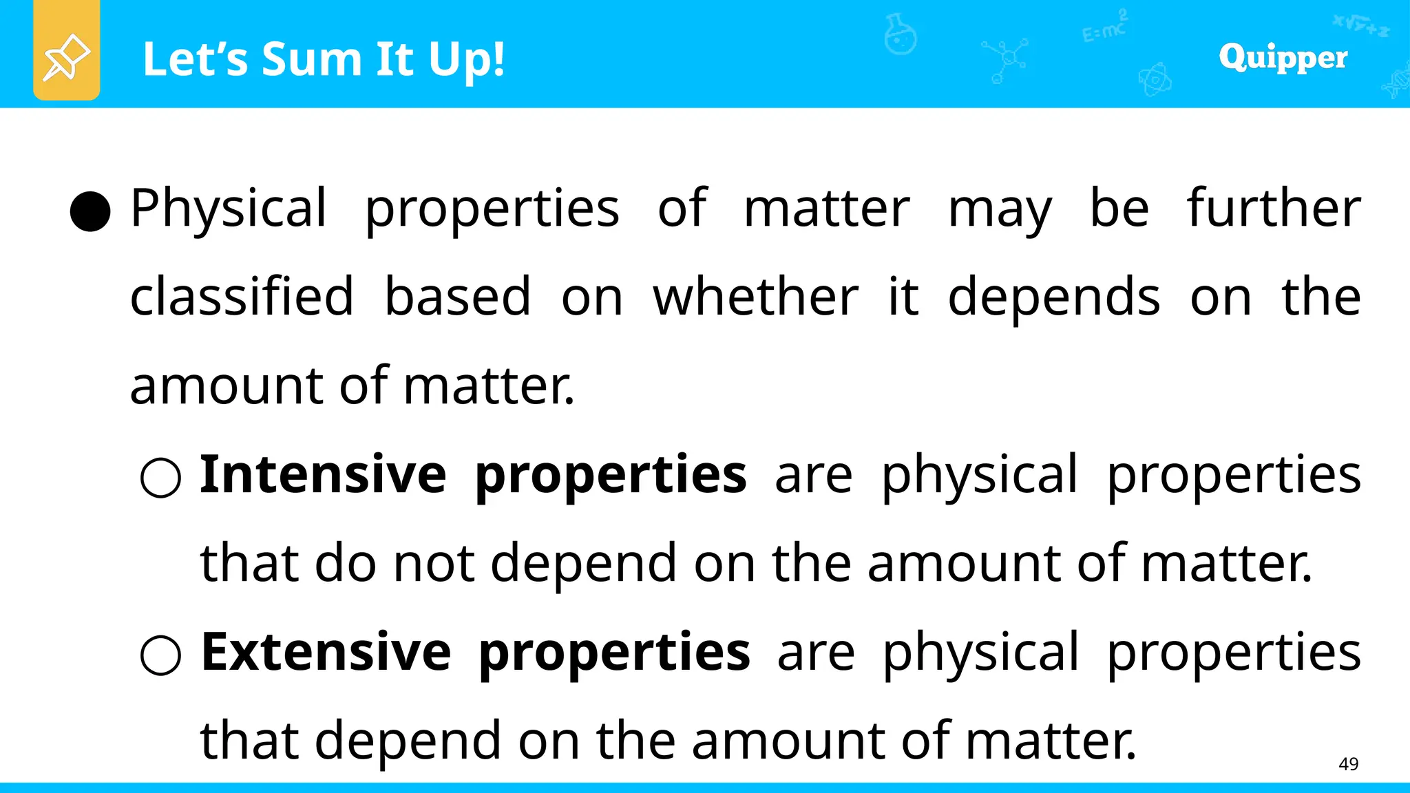 Let’s Sum It Up!
49
● Physical properties of matter may be further
classified based on whether it depends on the
amount of matter.
○ Intensive properties are physical properties
that do not depend on the amount of matter.
○ Extensive properties are physical properties
that depend on the amount of matter.
 