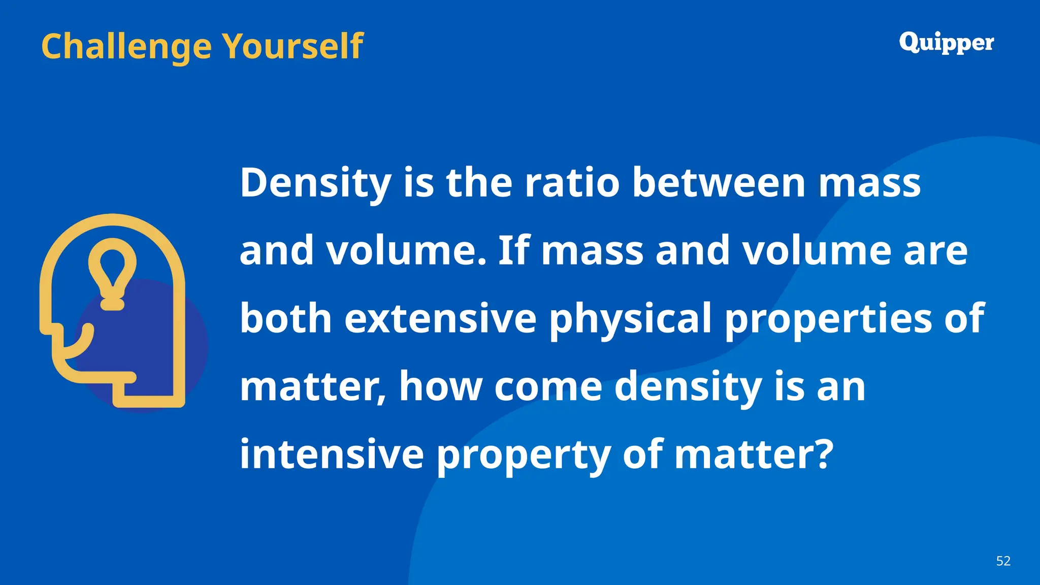 Challenge Yourself
52
52
Density is the ratio between mass
and volume. If mass and volume are
both extensive physical properties of
matter, how come density is an
intensive property of matter?
 