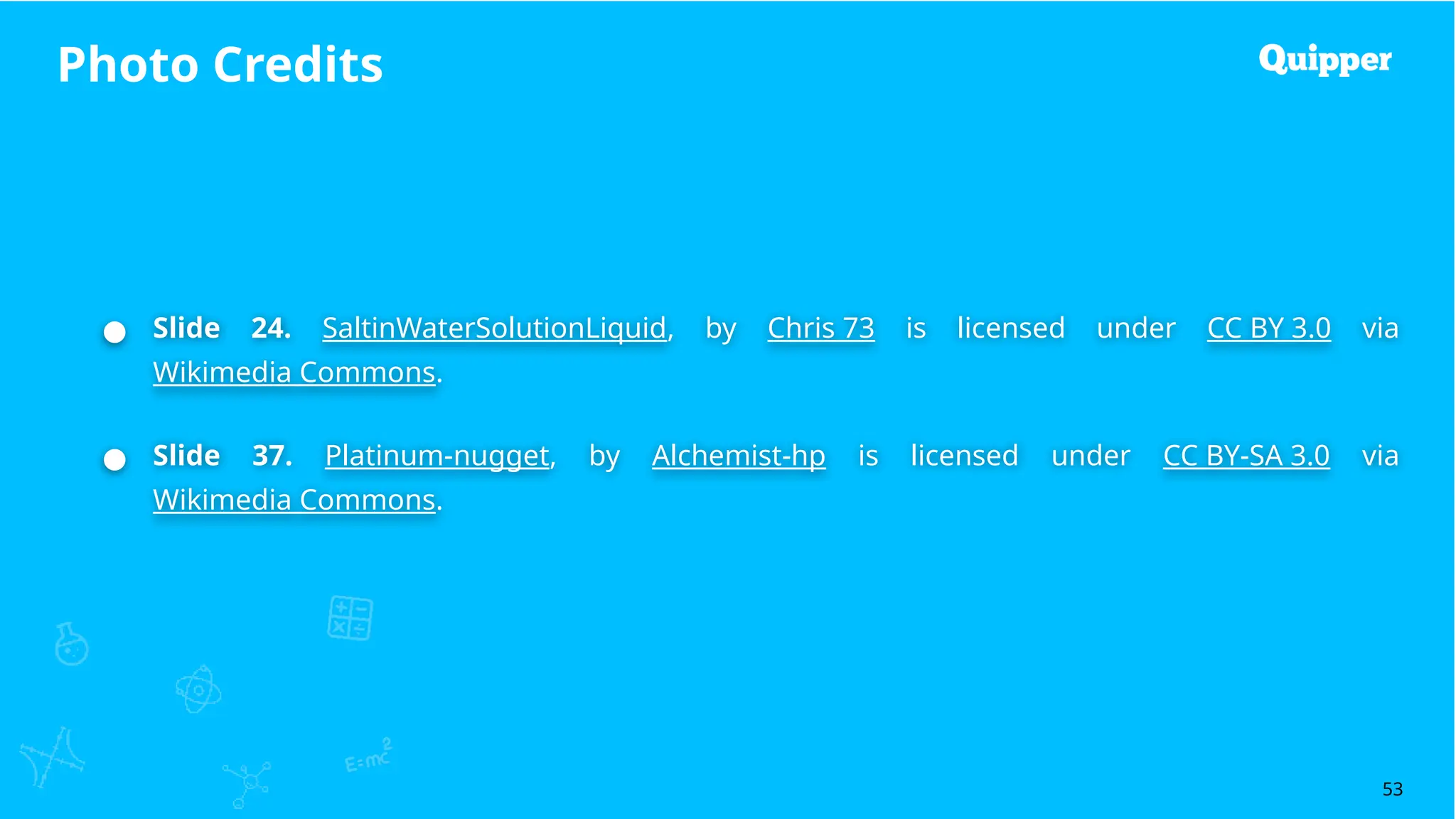 Photo Credits
53
● Slide 24. SaltinWaterSolutionLiquid, by Chris 73 is licensed under CC BY 3.0 via
Wikimedia Commons.
● Slide 37. Platinum-nugget, by Alchemist-hp is licensed under CC BY-SA 3.0 via
Wikimedia Commons.
 