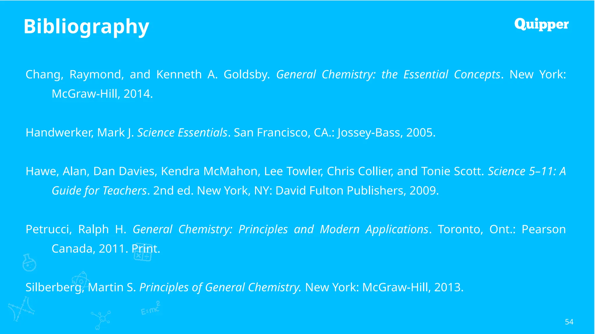 Bibliography
54
Chang, Raymond, and Kenneth A. Goldsby. General Chemistry: the Essential Concepts. New York:
McGraw-Hill, 2014.
Handwerker, Mark J. Science Essentials. San Francisco, CA.: Jossey-Bass, 2005.
Hawe, Alan, Dan Davies, Kendra McMahon, Lee Towler, Chris Collier, and Tonie Scott. Science 5–11: A
Guide for Teachers. 2nd ed. New York, NY: David Fulton Publishers, 2009.
Petrucci, Ralph H. General Chemistry: Principles and Modern Applications. Toronto, Ont.: Pearson
Canada, 2011. Print.
Silberberg, Martin S. Principles of General Chemistry. New York: McGraw-Hill, 2013.
 