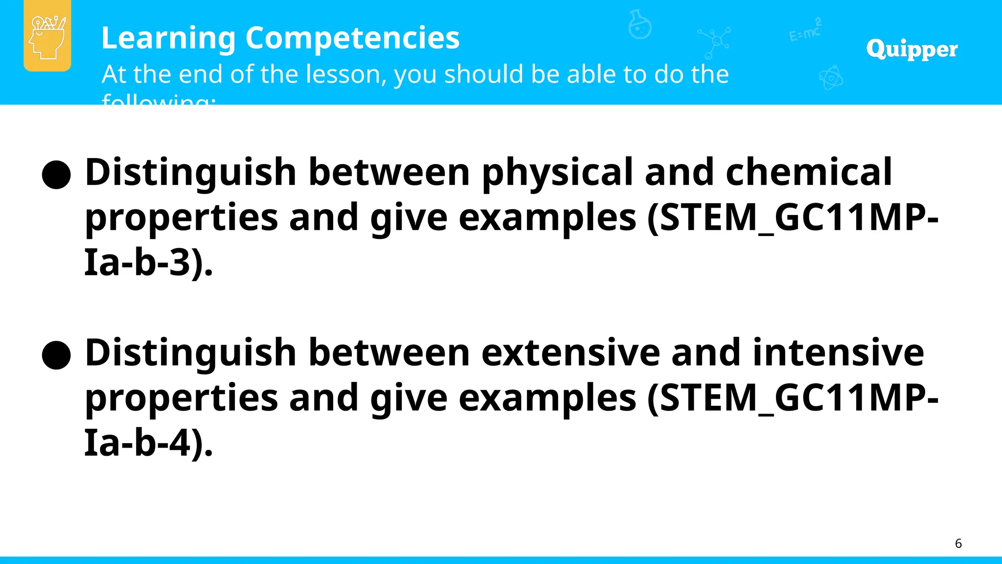Learning Competencies
At the end of the lesson, you should be able to do the
following:
6
● Distinguish between physical and chemical
properties and give examples (STEM_GC11MP-
Ia-b-3).
● Distinguish between extensive and intensive
properties and give examples (STEM_GC11MP-
Ia-b-4).
 