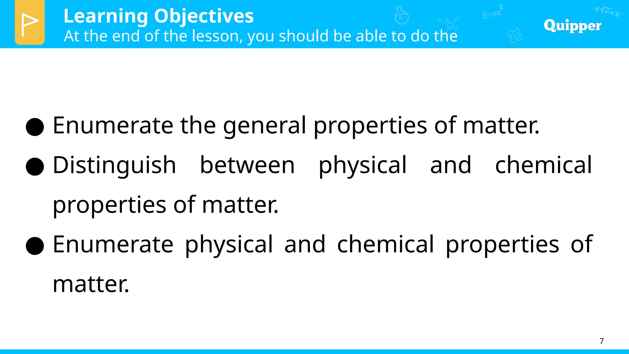 Learning Objectives
At the end of the lesson, you should be able to do the
following:
7
● Enumerate the general properties of matter.
● Distinguish between physical and chemical
properties of matter.
● Enumerate physical and chemical properties of
matter.
 