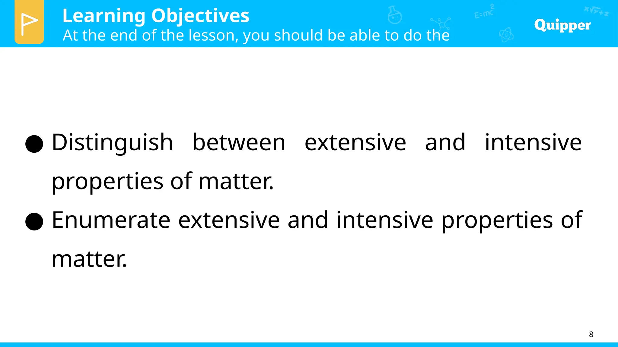 Learning Objectives
At the end of the lesson, you should be able to do the
following:
8
● Distinguish between extensive and intensive
properties of matter.
● Enumerate extensive and intensive properties of
matter.
 