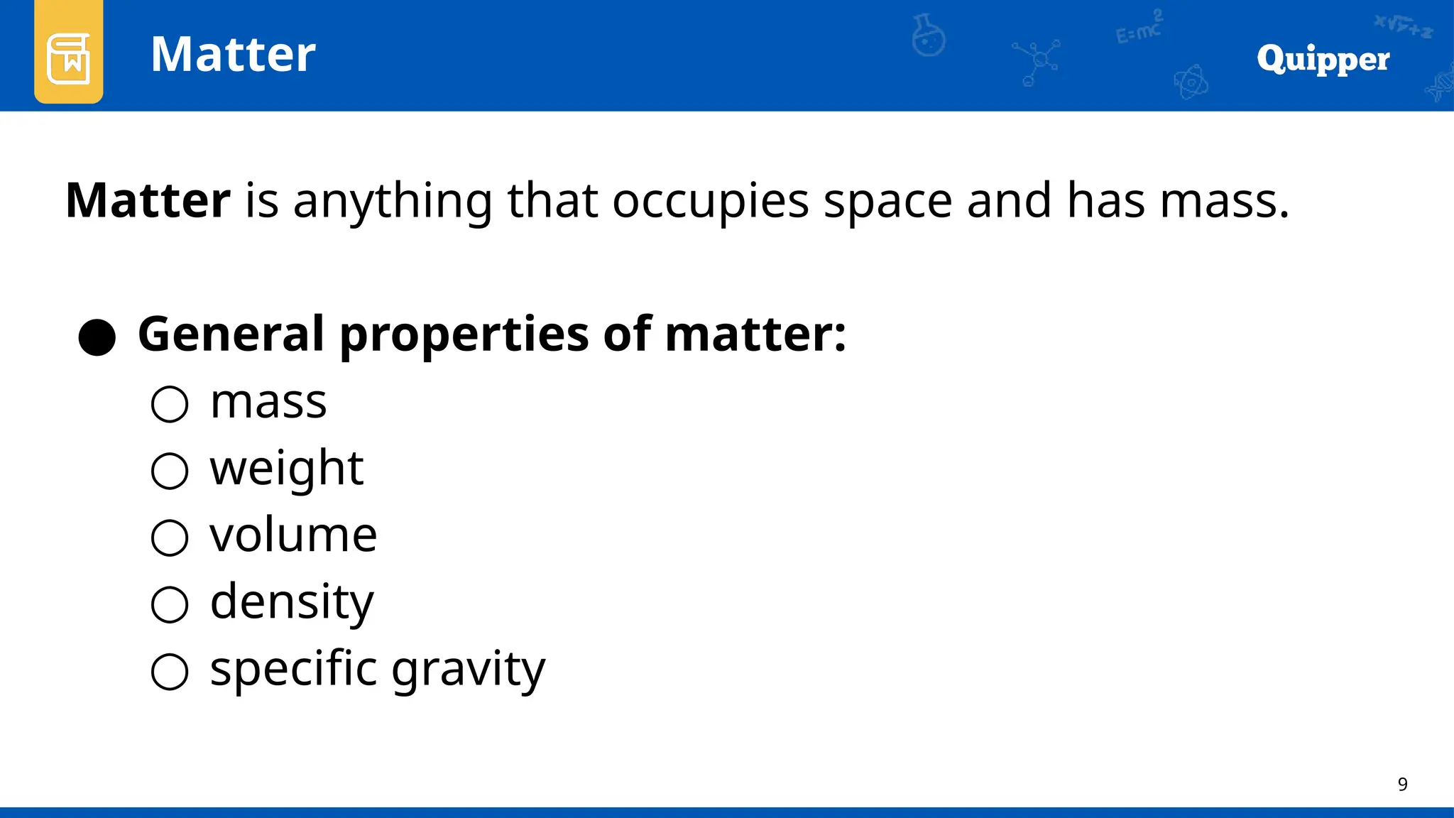 9
Matter is anything that occupies space and has mass.
● General properties of matter:
○ mass
○ weight
○ volume
○ density
○ specific gravity
Matter
 