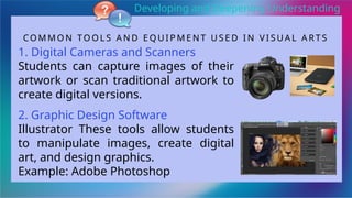 CO M M O N TO O L S A N D E Q U I P M E N T U S E D I N V I S U A L A R T S
1. Digital Cameras and Scanners
Students can capture images of their
artwork or scan traditional artwork to
create digital versions.
2. Graphic Design Software
Illustrator These tools allow students
to manipulate images, create digital
art, and design graphics.
Example: Adobe Photoshop
Developing and Deepening Understanding
 