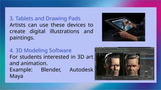 3. Tablets and Drawing Pads
Artists can use these devices to
create digital illustrations and
paintings.
4. 3D Modeling Software
For students interested in 3D art
and animation.
Example: Blender, Autodesk
Maya
 