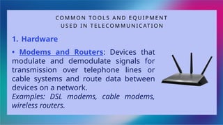 CO M M O N TO O L S A N D E Q U I P M E N T
U S E D I N T E L E C O M M U N I C AT I O N
1. Hardware
• Modems and Routers: Devices that
modulate and demodulate signals for
transmission over telephone lines or
cable systems and route data between
devices on a network.
Examples: DSL modems, cable modems,
wireless routers.
 