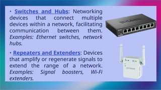 • Switches and Hubs: Networking
devices that connect multiple
devices within a network, facilitating
communication between them.
Examples: Ethernet switches, network
hubs.
• Repeaters and Extenders: Devices
that amplify or regenerate signals to
extend the range of a network.
Examples: Signal boosters, Wi-Fi
extenders.
 