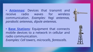 • Antennas: Devices that transmit and
receive radio waves for wireless
communication. Examples: Yagi antennas,
parabolic antennas, dipole antennas.
• Base Stations: Equipment that connects
mobile devices to a network in cellular and
radio communication.
Examples: Cell towers, microcells, femtocells.
 