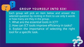 GROUP YOURSELF INTO SIX!
Each group will pick an item below and answer the
selected question by reciting in front to use only 6 words
or how many are they in the group.
1. What are the essential tools in ICT?
2. How can ICT tools improve efficiency in tasks?
3. Explain the importance of selecting the right
tool for a specific task.
 