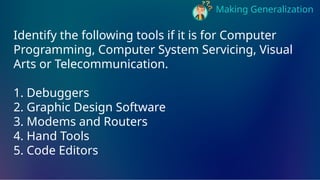 Making Generalization
Identify the following tools if it is for Computer
Programming, Computer System Servicing, Visual
Arts or Telecommunication.
1. Debuggers
2. Graphic Design Software
3. Modems and Routers
4. Hand Tools
5. Code Editors
 