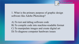 Evaluation
1. What is the primary purpose of graphic design
software like Adobe Photoshop?
A) To test and debug software code
B) To compile code into machine-readable format
C) To manipulate images and create digital art
D) To diagnose computer hardware issues
 