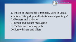 Evaluation
2. Which of these tools is typically used in visual
arts for creating digital illustrations and paintings?
A) Routers and switches
B) Email and instant messaging
C) Tablets and drawing pads
D) Screwdrivers and pliers
 