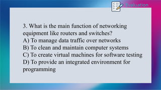 Evaluation
3. What is the main function of networking
equipment like routers and switches?
A) To manage data traffic over networks
B) To clean and maintain computer systems
C) To create virtual machines for software testing
D) To provide an integrated environment for
programming
 