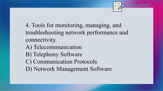 Evaluation
4. Tools for monitoring, managing, and
troubleshooting network performance and
connectivity.
A) Telecommunication
B) Telephony Software
C) Communication Protocols
D) Network Management Software
 