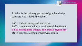 Evaluation
1. What is the primary purpose of graphic design
software like Adobe Photoshop?
A) To test and debug software code
B) To compile code into machine-readable format
C) To manipulate images and create digital art
D) To diagnose computer hardware issues
 