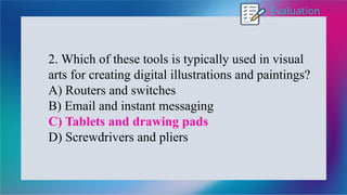 Evaluation
2. Which of these tools is typically used in visual
arts for creating digital illustrations and paintings?
A) Routers and switches
B) Email and instant messaging
C) Tablets and drawing pads
D) Screwdrivers and pliers
 