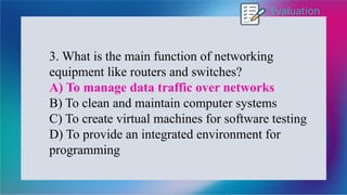 Evaluation
3. What is the main function of networking
equipment like routers and switches?
A) To manage data traffic over networks
B) To clean and maintain computer systems
C) To create virtual machines for software testing
D) To provide an integrated environment for
programming
 