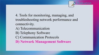 Evaluation
4. Tools for monitoring, managing, and
troubleshooting network performance and
connectivity.
A) Telecommunication
B) Telephony Software
C) Communication Protocols
D) Network Management Software
 