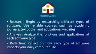Homework
• Research: Begin by researching different types of
software. Use reliable sources such as academic
journals, textbooks, and educational websites.
• Analysis: Analyze the functions and applications of
each software type.
• Reflection: Reflect on how each type of software
impacts your daily computer use..
 