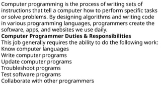 Computer programming is the process of writing sets of
instructions that tell a computer how to perform specific tasks
or solve problems. By designing algorithms and writing code
in various programming languages, programmers create the
software, apps, and websites we use daily.
Computer Programmer Duties & Responsibilities
This job generally requires the ability to do the following work:
Know computer languages
Write computer programs
Update computer programs
Troubleshoot programs
Test software programs
Collaborate with other programmers
 